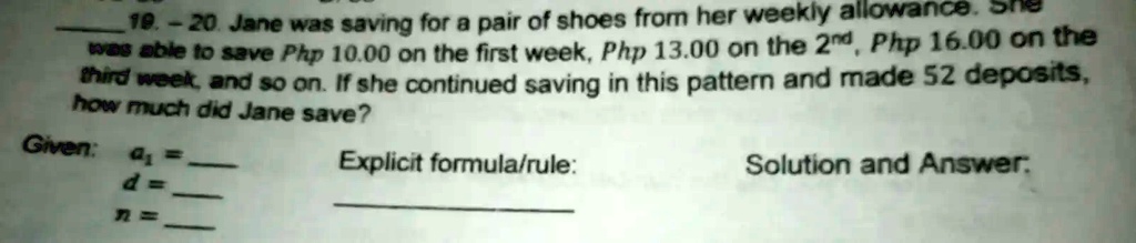 19.-20. Jane was saving for a pair of shoes from her weekly allowance. She
was able to save Php 10.00 on the first week, Php 13.00 on the 2^nd, Php 16.00 on the
third week, and so on. If she continued saving in this pattern and made 52 deposits,
how much did Jane save?
Given: a1 = 
d = 
n = 
Explicit formula/rule:
Solution and Answer:
