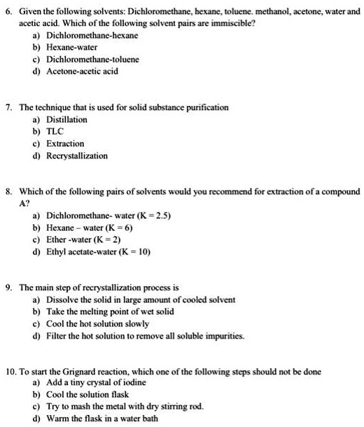 6. Given the following solvents: Dichloromethane, hexane, toluene. methanol, acetone, water and acetic acid. Which of the following solvent pairs are immiscible?
a) Dichloromethane-hexane
b) Hexane-water
c) Dichloromethane-toluene
d) Acetone-acetic acid

7. The technique that is used for solid substance purification
a) Distillation
b) TLC
c) Extraction
d) Recrystallization

8. Which of the following pairs of solvents would you recommend for extraction of a compound A?
a) Dichloromethane- water (K = 2.5)
b) Hexane - water (K = 6)
c) Ether -water (K = 2)
d) Ethyl acetate-water (K = 10)

9. The main step of recrystallization process is
a) Dissolve the solid in large amount of cooled solvent
b) Take the melting point of wet solid
c) Cool the hot solution slowly
d) Filter the hot solution to remove all soluble impurities.

10. To start the Grignard reaction, which one of the following steps should not be done
a) Add a tiny crystal of iodine
b) Cool the solution flask
c) Try to mash the metal with dry stirring rod.
d) Warm the flask in a water bath