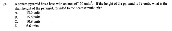A square pyramid has a base with an area of 100 units². If the height of the pyramid is 12 units, what is the slant height of the pyramid, rounded to the nearest tenth unit?
A. 13.0 units
B. 15.6 units
C. 10.9 units
D. 6.6 units