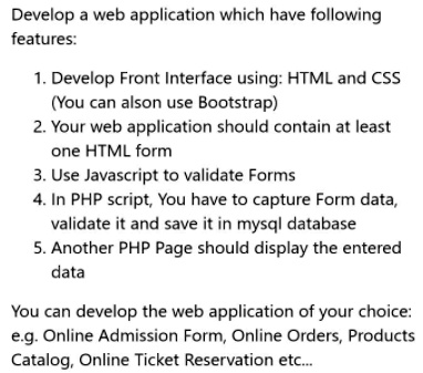 Develop a web application which have following
features:
1. Develop Front Interface using: HTML and CSS
(You can alson use Bootstrap)
2. Your web application should contain at least
one HTML form
3. Use Javascript to validate Forms
4. In PHP script, You have to capture Form data,
validate it and save it in mysql database
5. Another PHP Page should display the entered
data
You can develop the web application of your choice:
e.g. Online Admission Form, Online Orders, Products
Catalog, Online Ticket Reservation etc...
