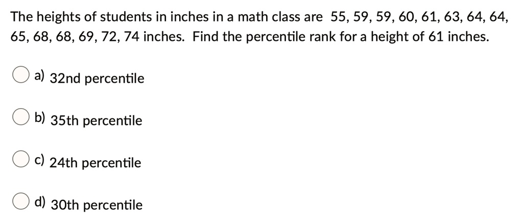 The heights of students in inches in a math class are 55, 59, 59, 60, 61, 63, 64, 64, 65, 68, 68, 69, 72, 74 inches. Find the percentile rank for a height of 61 inches.
a) 32nd percentile
b) 35th percentile
c) 24th percentile
d) 30th percentile