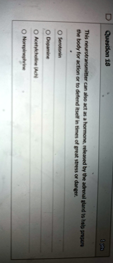 Question 18
1 pts
This neurotransmitter can also act as a hormone, released by the adrenal gland to help prepare
the body for action or to defend itself in times of great stress or danger.
Serotonin
Dopamine
Acetylcholine (Ach)
Norepinephrine