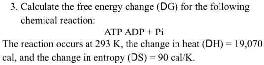 3. Calculate the free energy change (?G) for the following chemical reaction:
ATP ? ADP + Pi
The reaction occurs at 293 K, the change in heat (?H) = 19,070 cal, and the change in entropy (?S) = 90 cal/K.