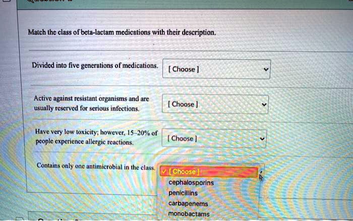 Match the class of beta-lactam medications with their description.

Divided into five generations of medications. [ Choose ]

Active against resistant organisms and are usually reserved for serious infections. [ Choose ]

Have very low toxicity; however, 15-20% of people experience allergic reactions. [ Choose ]

Contains only one antimicrobial in the class. [ Choose ]
cephalosporins
penicillins
carbapenems
monobactams