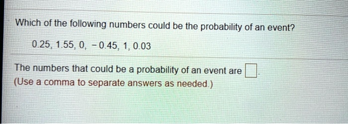 Which of the following numbers could be the probability of an event?
0.25, 1.55, 0, -0.45, 1, 0.03
The numbers that could be a probability of an event are
(Use a comma to separate answers as needed.)