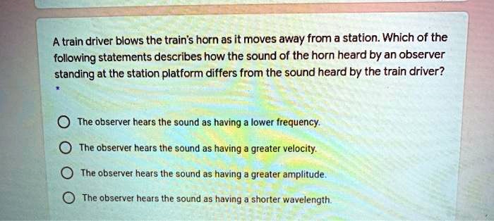 A train driver blows the train's horn as it moves away from a station. Which of the following statements describes how the sound of the horn heard by an observer standing at the station platform differs from the sound heard by the train driver?
The observer hears the sound as having a lower frequency.
The observer hears the sound as having a greater velocity.
The observer hears the sound as having a greater amplitude.
The observer hears the sound as having a shorter wavelength.