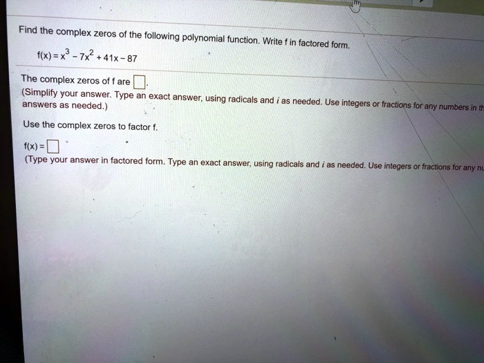 Find the complex zeros of the following polynomial function. Write f in factored form.
f(x)=x³-7x²+41x-87
The complex zeros of f are 
(Simplify your answer. Type an exact answer, using radicals and i as needed. Use integers or fractions for any numbers in the
answers as needed.)
Use the complex zeros to factor f.
f(x) = 
(Type your answer in factored form. Type an exact answer, using radicals and i as needed. Use integers or fractions for any numbers