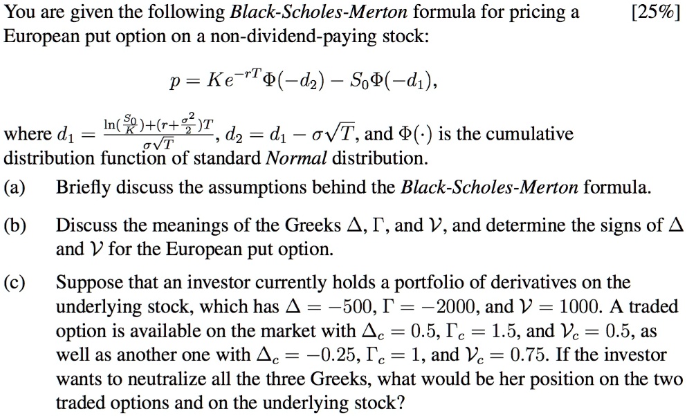 You are given the following Black-Scholes-Merton formula for pricing a European put option on a non-dividend-paying stock:

p = Ke^-rT?(-d2) - S0?(-d1),

where d1 = fracln(fracS0K)+(r+fracsigma^22)TsigmasqrtT, d2 = d1 - sigmasqrtT, and ?() is the cumulative distribution function of standard Normal distribution.

(a) Briefly discuss the assumptions behind the Black-Scholes-Merton formula.

(b) Discuss the meanings of the Greeks ?, ?, and ?, and determine the signs of ? and ? for the European put option.

(c) Suppose that an investor currently holds a portfolio of derivatives on the underlying stock, which has ? = -500, ? = -2000, and ? = 1000. A traded option is available on the market with ?c = 0.5, ?c = 1.5, and ?c = 0.5, as well as another one with ?c = -0.25, ?c = 1, and ?c = 0.75. If the investor wants to neutralize all the three Greeks, what would be her position on the two traded options and on the underlying stock?