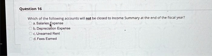 Question 16
Which of the following accounts will not be closed to Income Summary at the end of the fiscal year?
a. Salaries Expense
b. Depreciation Expense
c. Unearned Rent
d. Fees Earned
