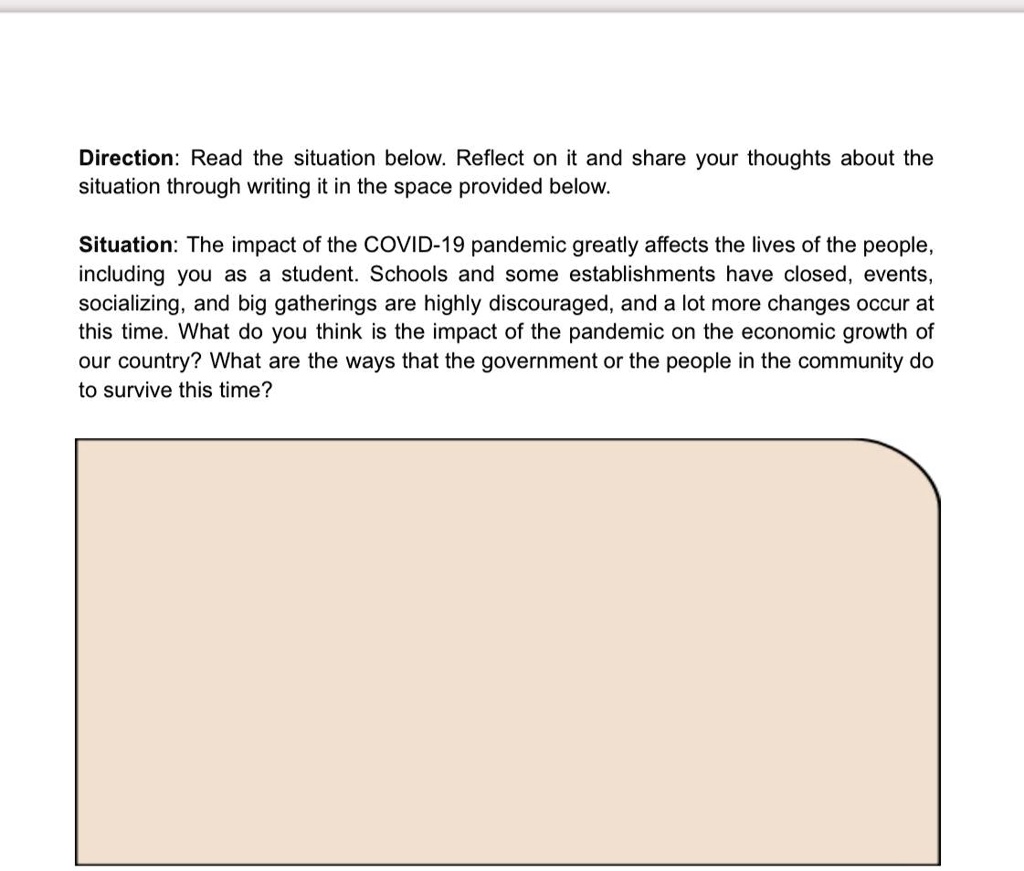 Direction: Read the situation below. Reflect on it and share your thoughts about the
situation through writing it in the space provided below.
Situation: The impact of the COVID-19 pandemic greatly affects the lives of the people,
including you as a student. Schools and some establishments have closed, events,
socializing, and big gatherings are highly discouraged, and a lot more changes occur at
this time. What do you think is the impact of the pandemic on the economic growth of
our country? What are the ways that the government or the people in the community do
to survive this time?