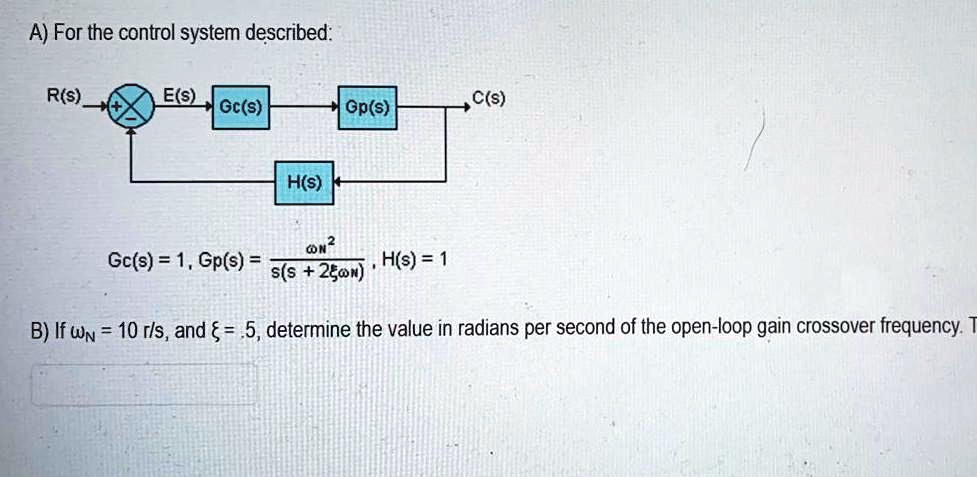 A) For the control system described:

R(s) ? ? ? E(s) ? [Gc(s)] ? [Gp(s)] ? C(s)
? [H(s)] ? |

Gc(s) = 1, Gp(s) = ?N^2 / (s(s + 2??N)), H(s) = 1

B) If ?N = 10 r/s, and ? = .5, determine the value in radians per second of the open-loop gain crossover frequency.