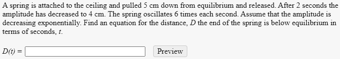 A spring is attached to the ceiling and pulled 5 cm down from equilibrium and released. After 2 seconds the amplitude has decreased to 4 cm. The spring oscillates 6 times each second. Assume that the amplitude is decreasing exponentially. Find an equation for the distance, D the end of the spring is below equilibrium in terms of seconds, t.
D(t) =