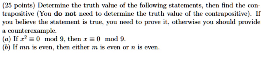 Determine the truth value of the following statements, then find the contrapositive (You do not need to determine the truth value of the contrapositive). If you believe the statement is true, you need to prove it, otherwise you should provide a counterexample.
(a) If x² ? 0 mod 9, then x ? 0 mod 9.
(b) If mn is even, then either m is even or n is even.