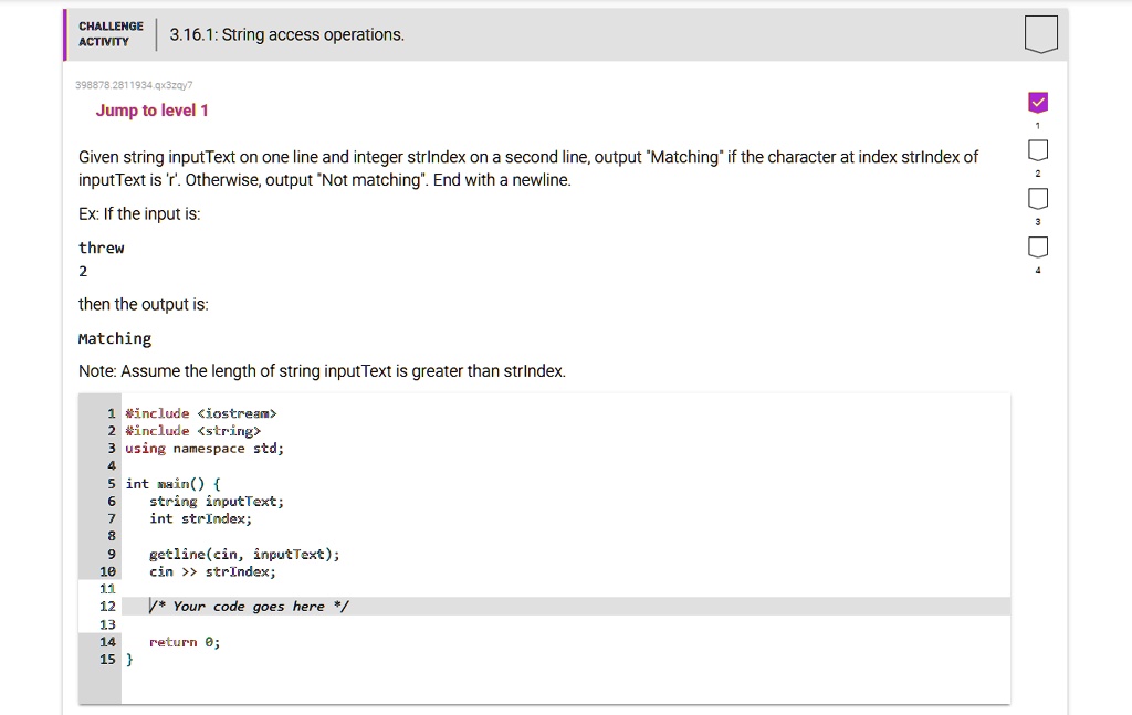 CHALLENGE
ACTIVITY
3.16.1: String access operations.
398878,2811934.qx3zqy7
Jump to level 1
Given string inputText on one line and integer strIndex on a second line, output "Matching" if the character at index strIndex of
inputText is 'r'. Otherwise, output "Not matching". End with a newline.
Ex: If the input is:
threw
2
then the output is:
Matching
Note: Assume the length of string inputText is greater than strIndex.
1 #include <iostream>
2 #include <string>
3 using namespace std;
4
5 int main() 
6	string inputText;
7	int strIndex;
8
9	getline(cin, inputText);
10	cin >> strIndex;
11
12	/* Your code goes here */
13
14	return 0;
15 