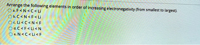 Arrange the following elements in order of increasing electronegativity (from smallest to largest).
a. F < N < C < Li
b. C < N < F < Li
c. Li < C < N < F
d. C < F < Li < N
e. N < C < Li < F