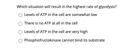Which situation will result in the highest rate of glycolysis?
Levels of ATP in the cell are somewhat low
There is no ATP at all in the cell
Levels of ATP in the cell are very high
Phosphofructokinase cannot bind its substrate