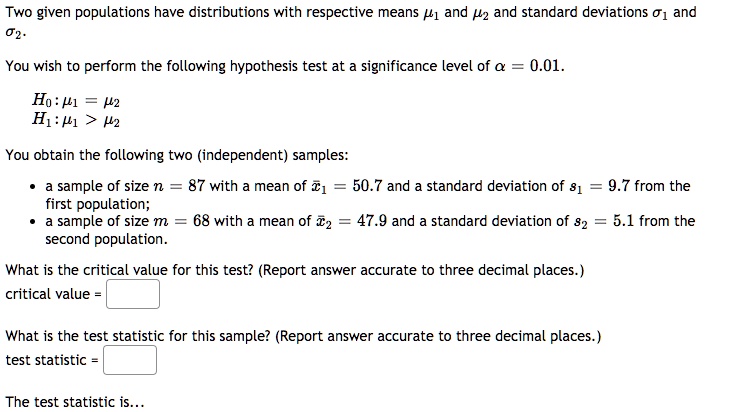 Two given populations have distributions with respective means mu1 and mu2 and standard deviations sigma1 and sigma2.
You wish to perform the following hypothesis test at a significance level of alpha = 0.01.
H0: mu1 = mu2
H1: mu1 > mu2
You obtain the following two (independent) samples:
• a sample of size n = 87 with a mean of arx1 = 50.7 and a standard deviation of s1 = 9.7 from the first population;
• a sample of size m = 68 with a mean of arx2 = 47.9 and a standard deviation of s2 = 5.1 from the second population.
What is the critical value for this test? (Report answer accurate to three decimal places.)
critical value = 
What is the test statistic for this sample? (Report answer accurate to three decimal places.)
test statistic = 
The test statistic is...