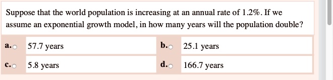 Suppose that the world population is increasing at an annual rate of 1.2%. If we assume an exponential growth model, in how many years will the population double?
a. 57.7 years
b. 25.1 years
c. 5.8 years
d. 166.7 years