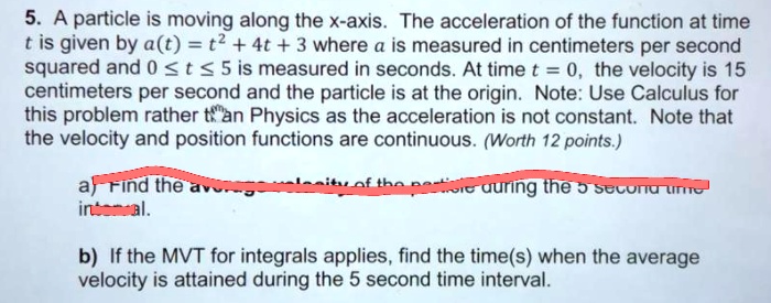 5. A particle is moving along the x-axis. The acceleration of the function at time t is given by a(t) = t^2 + 4t + 3 where a is measured in centimeters per second squared and 0 ? t ? 5 is measured in seconds. At time t = 0, the velocity is 15 centimeters per second and the particle is at the origin. Note: Use Calculus for this problem rather than Physics as the acceleration is not constant. Note that the velocity and position functions are continuous. (Worth 12 points.)
a) Find the average velocity of the particle during the 5 second time interval.
b) If the MVT for integrals applies, find the time(s) when the average velocity is attained during the 5 second time interval.