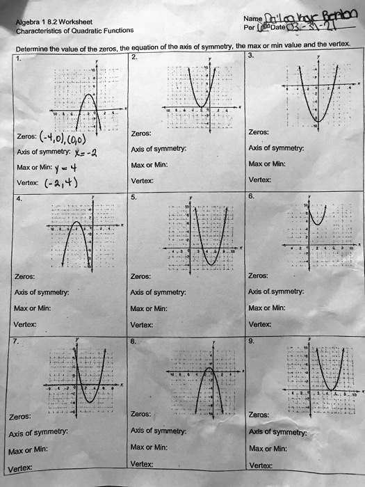 Algebra 1 8.2 Worksheet
Characteristics of Quadratic Functions
Determine the value of the zeros, the equation of the axis of symmetry, the max or min value and the vertex.
1.
Zeros: (-4,0), (0,0)
Axis of symmetry: x = -2
Max or Min: y = 4
Vertex: (-2, 4)
2.
Zeros:
Axis of symmetry:
Max or Min:
Vertex:
3.
Zeros:
Axis of symmetry:
Max or Min:
Vertex:
4.
Zeros:
Axis of symmetry:
Max or Min:
Vertex:
5.
Zeros:
Axis of symmetry:
Max or Min:
Vertex:
6.
Zeros:
Axis of symmetry:
Max or Min:
Vertex:
7.
Zeros:
Axis of symmetry:
Max or Min:
Vertex:
8.
Zeros:
Axis of symmetry:
Max or Min:
Vertex:
9.
Zeros:
Axis of symmetry:
Max or Min:
Vertex: