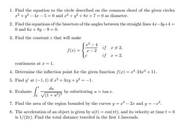 1. Find the equation to the circle described on the common chord of the given circles ( x^2+y^2-4 x-5=0 ) and ( x^2+y^2+8 x+7=0 ) as diameter.
2. Find the equations of the bisectors of the angles between the straight lines ( 4 x-3 y+4= ) 0 and ( 6 x+8 y-9=0 ).
3. Find the constant ( c ) that will make
[
f(x)=lefteginarraylll
fracx^2-4x-2     	ext  if      x 
eq 2, c     	ext  if      x=2,
endarrayight.
]
continuous at ( x=1 ).
4. Determine the inflection point for the given function ( f(x)=x^4-24 x^2+11 ).
5. Find ( y^prime ) at ( (-1,1) ) if ( x^2+3 x y+y^2=-1 ).
6. Evaluate ( int0^1 fracd usqrtleft(1+u^2ight)^3 ) by substituting ( u=	an x ).
7. Find the area of the region bounded by the curves ( y=x^3-2 x ) and ( y=-x^2 ).
8. The acceleration of an object is given by ( a(t)=cos (pi t) ), and its velocity at time ( t=0 ) is ( 1 /(2 pi) ). Find the total distance traveled in the first 1.5 seconds.