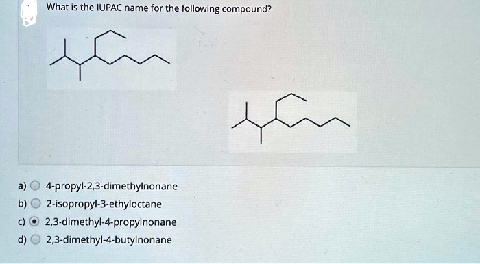What is the IUPAC name for the following compound?
a) 4-propyl-2,3-dimethylnonane
b) 2-isopropyl-3-ethyloctane
c) 2,3-dimethyl-4-propylnonane
d) 2,3-dimethyl-4-butylnonane