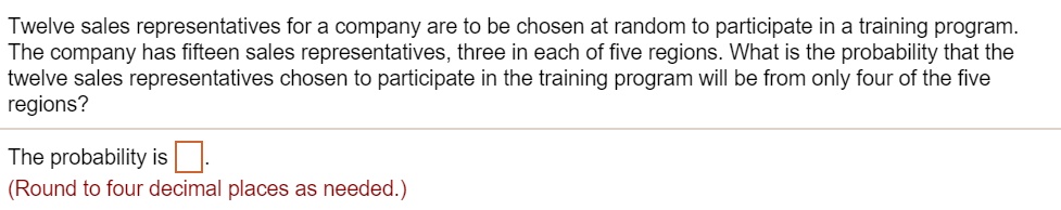Twelve sales representatives for a company are to be chosen at random to participate in a training program.
The company has fifteen sales representatives, three in each of five regions. What is the probability that the
twelve sales representatives chosen to participate in the training program will be from only four of the five
regions?
The probability is 
(Round to four decimal places as needed.)