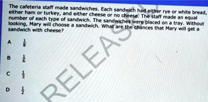 The cafeteria staff made sandwiches. Each sandwich had either rye or white bread, either ham or turkey, and either cheese or no cheese. The staff made an equal number of each type of sandwich. The sandwiches were placed on a tray. Without looking, Mary will choose a sandwich. What are the chances that Mary will get a sandwich with cheese?

A 1/8

B 1/6

C 1/3

D 1/2