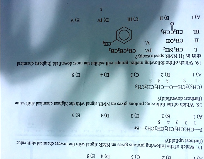 17. Which of the following protons gives an NMR signal with the lowest chemical shift value (farthest upfield)?
F-CH2CH2CH2CH2CH2-Br
1 2 3 4 5
A) 1 B) 2 C) 3 D) 4 E) 5
18. Which of the following protons gives an NMR signal with the highest chemical shift value (farthest downfield)?
(CH3)2CH-O-CH2CH2CH3
1 2 3 4 5
A) 1 B) 2 C) 3 D) 4 E) 5
19. Which of the following methyl groups will exhibit the most downfield (highest) chemical shift in 1H NMR spectroscopy?
I. CH3NH2 IV. CH3CH2CH3
II. CH3OH V. Benzene-CH3
III. CH3COCH3
A) I B) II C) III D) IV E) V