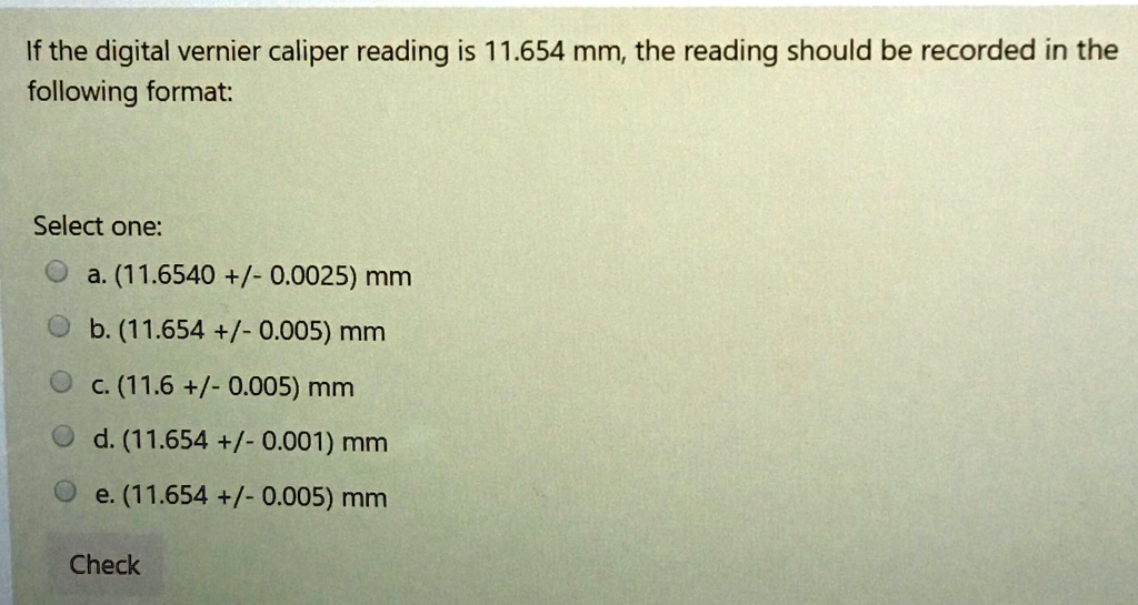 If the digital vernier caliper reading is 11.654 mm, the reading should be recorded in the following format:

Select one:
a. (11.6540 +/- 0.0025) mm
b. (11.654 +/- 0.005) mm
c. (11.6 +/- 0.005) mm
d. (11.654 +/- 0.001) mm
e. (11.654 +/- 0.005) mm
Check