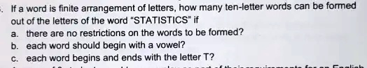 If a word is finite arrangement of letters, how many ten-letter words can be formed
out of the letters of the word "STATISTICS" if
a. there are no restrictions on the words to be formed?
b. each word should begin with a vowel?
c. each word begins and ends with the letter T?
