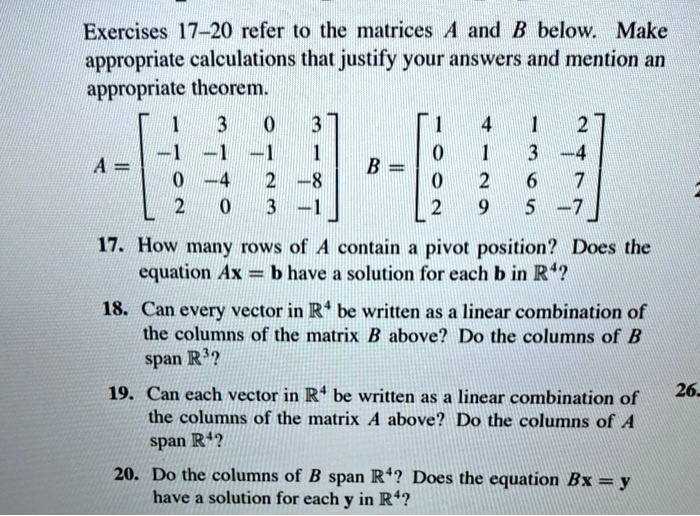 Exercises 17-20 refer to the matrices A and B below. Make appropriate calculations that justify your answers and mention an appropriate theorem.

A = eginbmatrix 1     3     0     3  -1     -1     -1     1  0     -4     2     -8  2     0     3     -1 endbmatrix B = eginbmatrix 1     4     1     2  0     1     3     -4  0     2     6     7  2     9     5     -7 endbmatrix

17. How many rows of A contain a pivot position? Does the equation Ax = b have a solution for each b in R^4?
18. Can every vector in R^4 be written as a linear combination of the columns of the matrix B above? Do the columns of B span R^3?
19. Can each vector in R^4 be written as a linear combination of the columns of the matrix A above? Do the columns of A span R^4?
20. Do the columns of B span R^4? Does the equation Bx = y have a solution for each y in R^4?