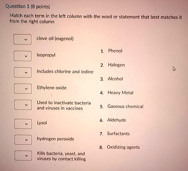 Match each term in the left column with the word or statement that best matches it from the right column

clove oil (eugenol)
isopropyl
includes chlorine and iodine
Ethylene oxide
Used to inactivate bacteria and viruses in vaccines
Lysol
hydrogen peroxide
Kills bacteria, yeast, and viruses by contact killing

1. Phenol
2. Halogen
3. Alcohol
4. Heavy Metal
5. Gaseous chemical
6. Aldehyde
7. Surfactants
8. Oxidizing agents