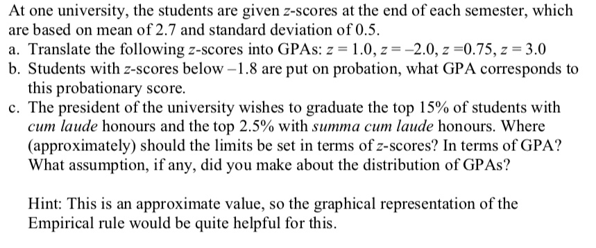 At one university, the students are given z-scores at the end of each semester, which are based on mean of 2.7 and standard deviation of 0.5.
a. Translate the following z-scores into GPAs: z = 1.0, z = -2.0, z = 0.75, z = 3.0
b. Students with z-scores below -1.8 are put on probation, what GPA corresponds to this probationary score.
c. The president of the university wishes to graduate the top 15% of students with cum laude honours and the top 2.5% with summa cum laude honours. Where (approximately) should the limits be set in terms of z-scores? In terms of GPA? What assumption, if any, did you make about the distribution of GPAs?

Hint: This is an approximate value, so the graphical representation of the Empirical rule would be quite helpful for this.