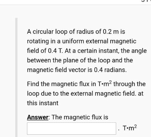 A circular loop of radius of 0.2 m is
rotating in a uniform external magnetic
field of 0.4 T. At a certain instant, the angle
between the plane of the loop and the
magnetic field vector is 0.4 radians.

Find the magnetic flux in T?m² through the
loop due to the external magnetic field. at
this instant

Answer: The magnetic flux is
. T?m²