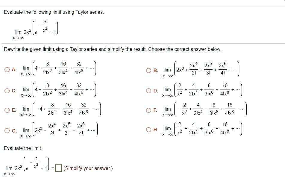 Evaluate the following limit using Taylor series.
lim x->? 2x^2(e^(-2/x^2) - 1)

Rewrite the given limit using a Taylor series and simplify the result. Choose the correct answer below.

A. lim x->? (4 + 8/2!x^2 + 16/3!x^4 + 32/4!x^6 + ...)
B. lim x->? (2x^3 + 2x^4/2! + 2x^5/3! + 2x^6/4! + ...)
C. lim x->? (4 - 8/2!x^2 + 16/3!x^4 - 32/4!x^6 + ...)
D. lim x->? (2/x^2 + 4/2!x^4 + 8/3!x^6 + 16/4!x^8 + ...)
E. lim x->? (-4 + 8/2!x^2 - 16/3!x^4 + 32/4!x^6 - ...)
F. lim x->? (-2/x^2 + 4/2!x^4 - 8/3!x^6 + 16/4!x^8 - ...)
G. lim x->? (2x^3 - 2x^4/2! + 2x^5/3! - 2x^6/4! + ...)
H. lim x->? (2/x^2 - 4/2!x^4 + 8/3!x^6 - 16/4!x^8 + ...)

Evaluate the limit.
lim x->? 2x^2(e^(-2/x^2) - 1) = [ ] (Simplify your answer.)