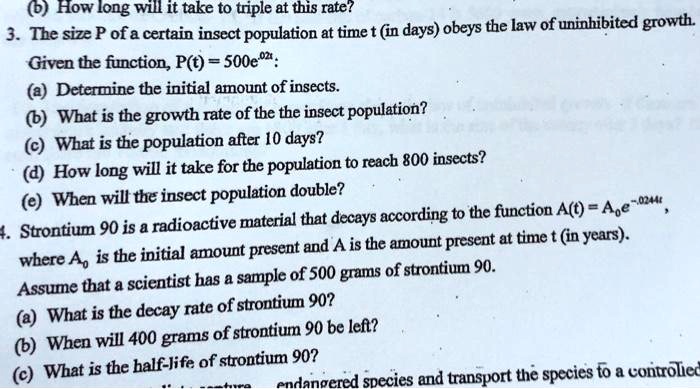 (b) How long will it take to triple at this rate?
3. The size P of a certain insect population at time t (in days) obeys the law of uninhibited growth.
Given the function, P(t) = 500e^0.2t:
(a) Determine the initial amount of insects.
(b) What is the growth rate of the the insect population?
(c) What is the population after 10 days?
(d) How long will it take for the population to reach 800 insects?
(e) When will the insect population double?
4. Strontium 90 is a radioactive material that decays according to the function A(t) = A0e^-0.0244t,
where A0 is the initial amount present and A is the amount present at time t (in years).
Assume that a scientist has a sample of 500 grams of strontium 90.
(a) What is the decay rate of strontium 90?
(b) When will 400 grams of strontium 90 be left?
(c) What is the half-life of strontium 90?