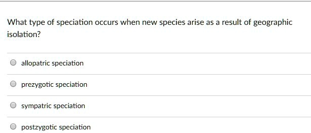 What type of speciation occurs when new species arise as a result of geographic
isolation?
allopatric speciation
prezygotic speciation
sympatric speciation
postzygotic speciation