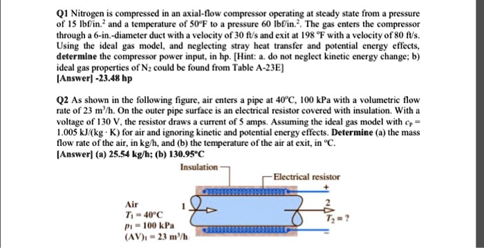 Q1 Nitrogen is compressed in an axial-flow compressor operating at steady state from a pressure
of 15 lbf/in.² and a temperature of 50°F to a pressure 60 lbf/in.². The gas enters the compressor
through a 6-in.-diameter duct with a velocity of 30 ft/s and exit at 198 °F with a velocity of 80 ft/s.
Using the ideal gas model, and neglecting stray heat transfer and potential energy effects,
determine the compressor power input, in hp. [Hint: a. do not neglect kinetic energy change; b)
ideal gas properties of N? could be found from Table A-23E]
[Answer] -23.48 hp

Q2 As shown in the following figure, air enters a pipe at 40°C, 100 kPa with a volumetric flow
rate of 23 m³/h. On the outer pipe surface is an electrical resistor covered with insulation. With a
voltage of 130 V, the resistor draws a current of 5 amps. Assuming the ideal gas model with c? =
1.005 kJ/(kg · K) for air and ignoring kinetic and potential energy effects. Determine (a) the mass
flow rate of the air, in kg/h, and (b) the temperature of the air at exit, in °C.
[Answer] (a) 25.54 kg/h; (b) 130.95°C

Insulation
Electrical resistor
+
Air
1
2
T? = 40°C
T? = ?
p? = 100 kPa
(AV)? = 23 m³/h
-