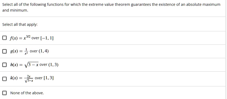 Select all of the following functions for which the extreme value theorem guarantees the existence of an absolute maximum and minimum.

Select all that apply:

f(x) = x^3/2 over [-1, 1]
g(x) = frac1x^3 over (1, 4)
h(x) = sqrt3 - x over (1, 3)
k(x) = frac2xsqrt3-x over [1, 3]
None of the above.