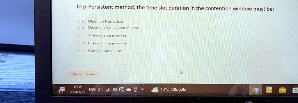 In p-Persistent method, the time slot duration in the contention window must be:
Oa. Minimum Frame Size
Ob. Maximum frame duration time
OC. Smaximum propagation time
Od. Zmaximum propagation time
e. Frame duration time