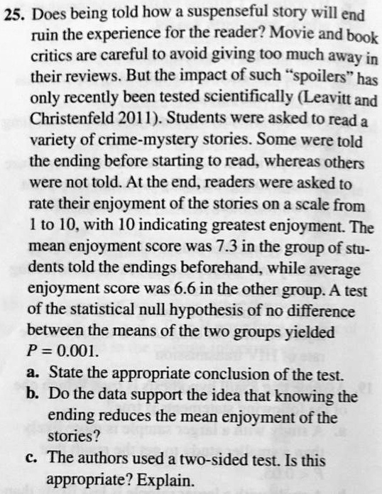 25. Does being told how a suspenseful story will end ruin the experience for the reader? Movie and book critics are careful to avoid giving too much away in their reviews. But the impact of such "spoilers" has only recently been tested scientifically (Leavitt and Christenfeld 2011). Students were asked to read a variety of crime-mystery stories. Some were told the ending before starting to read, whereas others were not told. At the end, readers were asked to rate their enjoyment of the stories on a scale from 1 to 10, with 10 indicating greatest enjoyment. The mean enjoyment score was 7.3 in the group of students told the endings beforehand, while average enjoyment score was 6.6 in the other group. A test of the statistical null hypothesis of no difference between the means of the two groups yielded P = 0.001.
a. State the appropriate conclusion of the test.
b. Do the data support the idea that knowing the ending reduces the mean enjoyment of the stories?
c. The authors used a two-sided test. Is this appropriate? Explain.