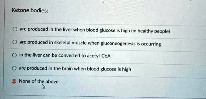 Ketone bodies:

are produced in the liver when blood glucose is high (in healthy people)

are produced in skeletal muscle when gluconeogenesis is occurring

in the liver can be converted to acetyl-CoA

are produced in the brain when blood glucose is high

None of the above