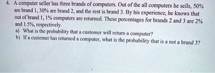 4. A computer seller has three brands of computers. Out of the all computers he sells, 50% are brand 1, 30% are brand 2, and the rest is brand 3. By his experience, he knows that out of brand 1, 1% computers are returned. These percentages for brands 2 and 3 are 2% and 1.5%, respectively.
a) What is the probability that a customer will return a computer?
b) If a customer has returned a computer, what is the probability that is a not a brand 3?