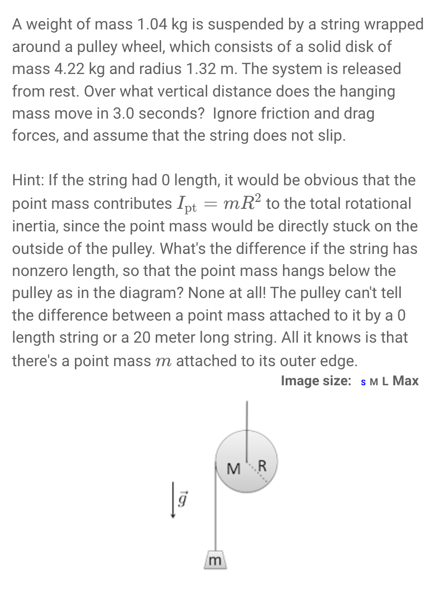 A weight of mass 1.04 kg is suspended by a string wrapped around a pulley wheel, which consists of a solid disk of mass 4.22 kg and radius 1.32 m. The system is released from rest. Over what vertical distance does the hanging mass move in 3.0 seconds? Ignore friction and drag forces, and assume that the string does not slip.
Hint: If the string had 0 length, it would be obvious that the point mass contributes Ipt = mR^2 to the total rotational inertia, since the point mass would be directly stuck on the outside of the pulley. What's the difference if the string has nonzero length, so that the point mass hangs below the pulley as in the diagram? None at all! The pulley can't tell the difference between a point mass attached to it by a 0 length string or a 20 meter long string. All it knows is that there's a point mass m attached to its outer edge.