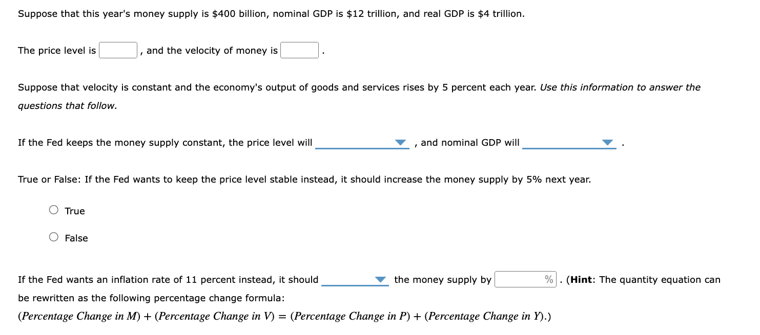 Suppose that this year's money supply is 400 billion, nominal GDP is12 trillion, and real GDP is 4 trillion.

The price level is  , and the velocity of money is  .

Suppose that velocity is constant and the economy's output of goods and services rises by 5 percent each year. Use this information to answer the questions that follow.

If the Fed keeps the money supply constant, the price level will  , and nominal GDP will  .

True or False: If the Fed wants to keep the price level stable instead, it should increase the money supply by 5% next year.

True

False

If the Fed wants an inflation rate of 11 percent instead, it should  the money supply by  %. (Hint: The quantity equation can be rewritten as the following percentage change formula:
(Percentage Change in M) + (Percentage Change in V) = (Percentage Change in P) + (Percentage Change in Y).)