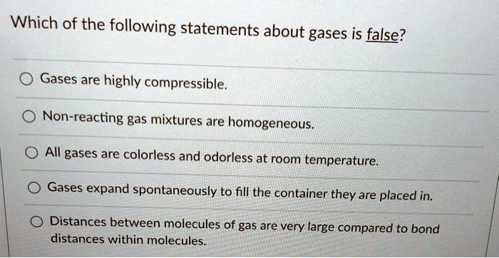 Which of the following statements about gases is false?
Gases are highly compressible.
Non-reacting gas mixtures are homogeneous.
All gases are colorless and odorless at room temperature.
Gases expand spontaneously to fill the container they are placed in.
Distances between molecules of gas are very large compared to bond distances within molecules.