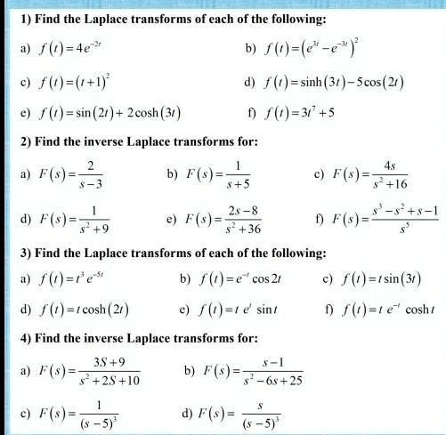 1) Find the Laplace transforms of each of the following:
a) f(t)=4e^-2t
b) f(t)=(e^3t-e^-3t)^2
c) f(t)=(t+1)^2
d) f(t)=sinh(3t)-5cos(2t)
e) f(t)=sin(2t)+2cosh(3t)
f) f(t)=3t^7+5

2) Find the inverse Laplace transforms for:
a) F(s)=frac2s-3
b) F(s)=frac1s+5
c) F(s)=frac4ss^2+16
d) F(s)=frac1s^2+9
e) F(s)=frac2s-8s^2+36
f) F(s)=fracs^3-s^2+s-1s^5

3) Find the Laplace transforms of each of the following:
a) f(t)=t^3 e^-5t
b) f(t)=e^-t cos 2t
c) f(t)=t sin(3t)
d) f(t)=t cosh(2t)
e) f(t)=t e^t sin t
f) f(t)=t e^-t cosh t

4) Find the inverse Laplace transforms for:
a) F(s)=frac3s+9s^2+2s+10
b) F(s)=fracs-1s^2-6s+25
c) F(s)=frac1(s-5)^3
d) F(s)=fracs(s-5)^3