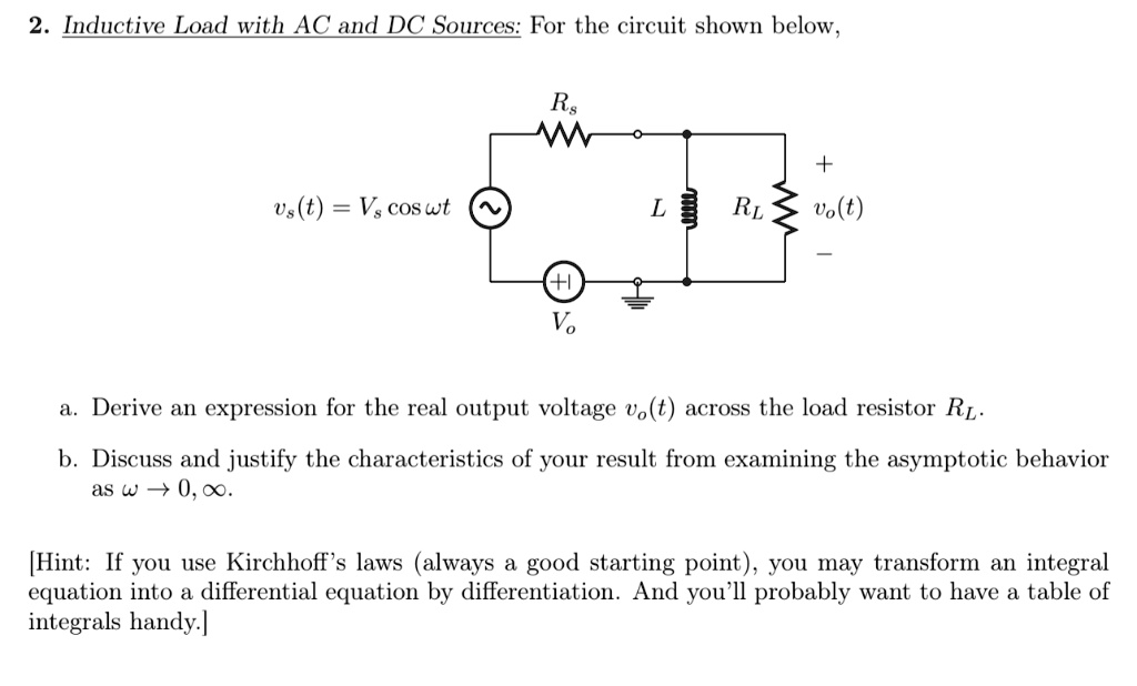 2. Inductive Load with AC and DC Sources: For the circuit shown below,
vs(t) = Vs cosω t

Rs
+ 
L RL
vo(t)
+1
Vo

a. Derive an expression for the real output voltage vo(t) across the load resistor RL.
b. Discuss and justify the characteristics of your result from examining the asymptotic behavior
as ω→ 0, ∞.

[Hint: If you use Kirchhoff's laws (always a good starting point), you may transform an integral
equation into a differential equation by differentiation. And you'll probably want to have a table of
integrals handy.]