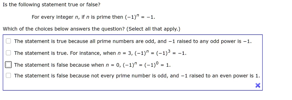 Is the following statement true or false?

For every integer n, if n is prime then (-1)^n = -1.

Which of the choices below answers the question? (Select all that apply.)

The statement is true because all prime numbers are odd, and -1 raised to any odd power is -1.

The statement is true. For instance, when n = 3, (-1)^n = (-1)^3 = -1.

The statement is false because when n = 0, (-1)^n = (-1)^0 = 1.

The statement is false because not every prime number is odd, and -1 raised to an even power is 1.